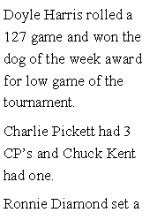 Text Box: Doyle Harris rolled a 127 game and won the dog of the week award for low game of the tournament. Charlie Pickett had 3 CPs and Chuck Kent had one. Ronnie Diamond set a 