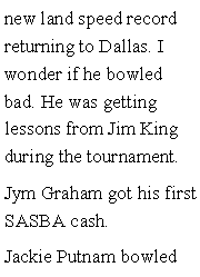 Text Box: new land speed record returning to Dallas. I wonder if he bowled bad. He was getting lessons from Jim King during the tournament. Jym Graham got his first SASBA cash. Jackie Putnam bowled 
