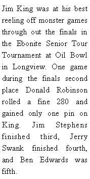 Text Box: Jim King was at his best reeling off monster games through out the finals in the Ebonite Senior Tour Tournament at Oil Bowl in Longview. One game during the finals second place Donald Robinson rolled a fine 280 and gained only one pin on King. Jim Stephens finished third, Jerry Swank finished fourth, and Ben Edwards was fifth. 