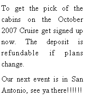 Text Box: To get the pick of the cabins on the October 2007 Cruise get signed up now. The deposit is refundable if plans change.Our next event is in San Antonio, see ya there!!!!!!