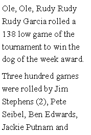 Text Box: Ole, Ole, Rudy Rudy Rudy Garcia rolled a 138 low game of the tournament to win the dog of the week award. Three hundred games were rolled by Jim Stephens (2), Pete Seibel, Ben Edwards, Jackie Putnam and 