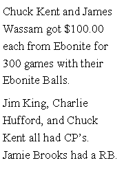 Text Box: Chuck Kent and James Wassam got $100.00 each from Ebonite for 300 games with their Ebonite Balls. Jim King, Charlie Hufford, and Chuck Kent all had CPs. Jamie Brooks had a RB. 