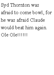 Text Box: Syd Thornton was afraid to come bowl, for he was afraid Claude would beat him again. Ole Ole!!!!!!