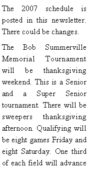 Text Box: The 2007 schedule is posted in this newsletter. There could be changes. The Bob Summerville Memorial Tournament will be thanksgiving weekend. This is a Senior and a Super Senior tournament. There will be sweepers thanksgiving afternoon. Qualifying will be eight games Friday and eight Saturday. One third of each field will advance 