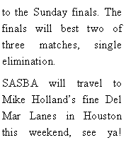 Text Box: to the Sunday finals. The finals will best two of three matches, single elimination. SASBA will travel to Mike Hollands fine Del Mar Lanes in Houston this weekend, see ya! 