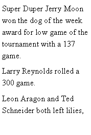 Text Box: Super Duper Jerry Moon won the dog of the week award for low game of the tournament with a 137 game. Larry Reynolds rolled a 300 game. Leon Aragon and Ted Schneider both left lilies, 