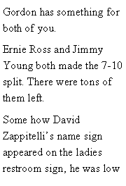 Text Box: Gordon has something for both of you. Ernie Ross and Jimmy Young both made the 7-10 split. There were tons of them left. Some how David Zappitellis name sign appeared on the ladies restroom sign, he was low 