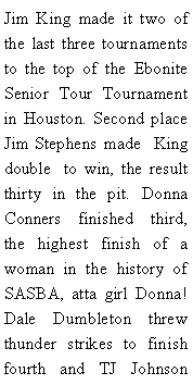 Text Box: Jim King made it two of the last three tournaments to the top of the Ebonite Senior Tour Tournament in Houston. Second place Jim Stephens made  King double  to win, the result thirty in the pit. Donna Conners finished third, the highest finish of a woman in the history of SASBA, atta girl Donna! Dale Dumbleton threw thunder strikes to finish fourth and TJ Johnson 