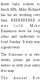 Text Box: threw baby rockets to finish fifth. Mike Holland has his a/c working over time, BRRRRRRRRR it was cold. Mike Kennerson wore his long johns and undershirt to bowl Sunday. It truly was a great event.The foursome is in two weeks, please get your entries in with your entry fees asapThe Annual Bob 
