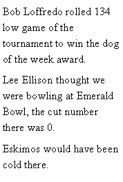 Text Box: Bob Loffredo rolled 134 low game of the tournament to win the dog of the week award. Lee Ellison thought we were bowling at Emerald Bowl, the cut number there was 0. Eskimos would have been cold there. 