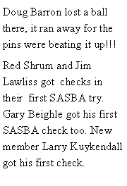 Text Box: Doug Barron lost a ball there, it ran away for the pins were beating it up!!! Red Shrum and Jim Lawliss got  checks in their  first SASBA try.  Gary Beighle got his first SASBA check too. New member Larry Kuykendall got his first check. 