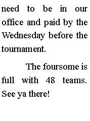 Text Box: need to be in our office and paid by the Wednesday before the tournament.	The foursome is full with 48 teams. See ya there!