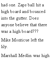 Text Box: had one. Zaps ball hit a high board and bounced into the gutter. Does anyone believe that there was a high board??? Mike Monticue left the lily. Marshall Medlin was high 