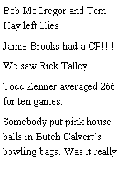 Text Box: Bob McGregor and Tom Hay left lilies. Jamie Brooks had a CP!!!! We saw Rick Talley. Todd Zenner averaged 266 for ten games. Somebody put pink house balls in Butch Calverts bowling bags. Was it really 