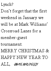 Text Box: Lynch? Dont forget that the first weekend in January we will be at Mark Williams Crossroad Lanes for a member-guest tournament.  MERRY CHRISTMAS & HAPPY NEW YEAR TO ALL,    JAMIE AND PEGGY