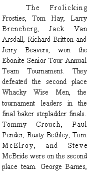Text Box: 	The Frolicking Frosties, Tom Hay, Larry Breneberg, Jack Van Arsdall, Richard Britton and Jerry Beavers, won the Ebonite Senior Tour Annual Team Tournament. They defeated the second place Whacky Wise Men, the tournament leaders in the final baker stepladder finals. Tommy Crouch, Paul Pender, Rusty Bethley, Tom McElroy, and Steve McBride were on the second place team. George Barnes, 