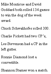 Text Box: Mike Monticue and David Goddard both rolled 134 games to win the dog of the week award. Chuck Schwakhofer rolled 300. Charlie Pickett had two CPs, Les Stevenson had a CP in the left gutter. Ronnie Diamond lost a convertible. Shannon Starnes won a match. 