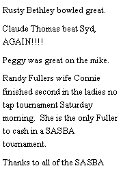 Text Box: Rusty Bethley bowled great. Claude Thomas beat Syd, AGAIN!!!! Peggy was great on the mike. Randy Fullers wife Connie finished second in the ladies no tap tournament Saturday morning.  She is the only Fuller to cash in a SASBA tournament. Thanks to all of the SASBA 