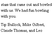 Text Box: stars that came out and bowled with us. We had fun bowling with you. Tip Bullock, Mike Gilbert, Claude Thomas, and Leo 