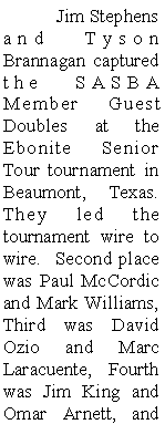 Text Box: 	Jim Stephens and Tyson Brannagan captured the SASBA Member Guest Doubles at the Ebonite Senior Tour tournament in Beaumont, Texas.  They led the tournament wire to wire.  Second place was Paul McCordic and Mark Williams, Third was David Ozio and Marc Laracuente, Fourth was Jim King and Omar Arnett, and 