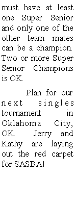Text Box: must have at least one Super Senior and only one of the other team mates can be a champion.  Two or more Super Senior Champions is OK.  	Plan for our next singles tournament  in Oklahoma City, OK.  Jerry and Kathy are laying out the red carpet for SASBA!