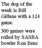 Text Box: The dog of the week is Bill Gillane with a 124 game.  300 games were rolled by SASBA bowler Ron Benz 