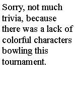 Text Box: Sorry, not much trivia, because there was a lack of colorful characters bowling this tournament.  