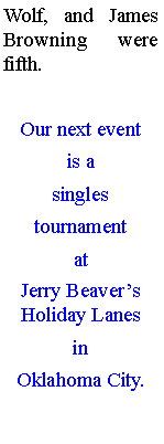 Text Box: Wolf, and James Browning were fifth. Our next event is a singles tournament at Jerry Beavers Holiday Lanes in Oklahoma City.

