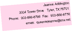 Text Box: Jeanne Addington3004 Tower Drive   Tyler, TX 75701Phone:  903-566-8766  Fax:  903-566-8776email:  queeniejeanne@cox.net