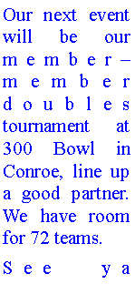 Text Box: Our next event will be our member member doubles tournament at 300 Bowl in Conroe, line up a good partner. We have room for 72 teams.See ya 