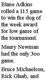 Text Box: Blane Adkins rolled a 115 game to win the dog of the week award for low game of the tournament. Maury Newman had the only 3oo game. Bruce Michaelson, Rick Glaab, and 