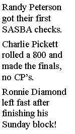 Text Box: Randy Peterson got their first SASBA checks. Charlie Pickett rolled a 800 and made the finals, no CPs. Ronnie Diamond left fast after finishing his Sunday block! 
