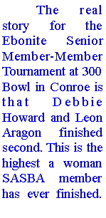 Text Box: 	The real story for the Ebonite Senior Member-Member Tournament at 300 Bowl in Conroe is that Debbie Howard and Leon Aragon finished second. This is the highest a woman SASBA member has ever finished. 