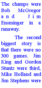 Text Box: The champs were Bob McGregor and Jim Ensminger in a runaway. 	The second biggest story is that there were no 300 games. Jim King and Gordon Stuntz were third, Mike Holland and Jim Stephens were 