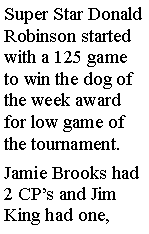 Text Box: Super Star Donald Robinson started with a 125 game to win the dog of the week award for low game of the tournament. Jamie Brooks had 2 CPs and Jim King had one, 
