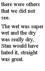 Text Box: there were others that we did not see. The wet was super wet and the dry was really dry, Stan would have hated it, straight was great. 