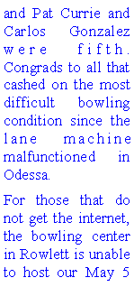 Text Box: and Pat Currie and Carlos Gonzalez were fifth. Congrads to all that cashed on the most difficult bowling condition since the lane machine malfunctioned in Odessa. For those that do not get the internet, the bowling center in Rowlett is unable to host our May 5 