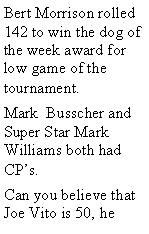 Text Box: Bert Morrison rolled 142 to win the dog of the week award for low game of the tournament. Mark  Busscher and  Super Star Mark Williams both had CPs. Can you believe that Joe Vito is 50, he 