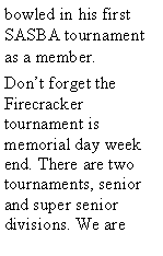 Text Box: bowled in his first SASBA tournament as a member. Dont forget the Firecracker tournament is memorial day week end. There are two tournaments, senior and super senior divisions. We are 