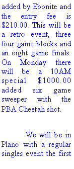 Text Box: added by Ebonite and the entry fee is $210.00. This will be a retro event, three four game blocks and an eight game finals. On Monday there will be a 10AM special $1000.00 added six game sweeper with the PBA Cheetah shot. 	We will be in Plano with a regular singles event the first 