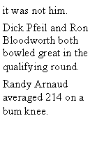 Text Box: it was not him. Dick Pfeil and Ron Bloodworth both bowled great in the qualifying round. Randy Arnaud averaged 214 on a bum knee. 