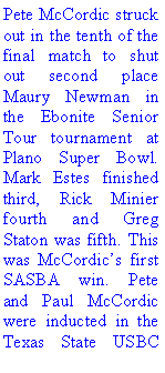 Text Box: Pete McCordic struck out in the tenth of the final match to shut out second place Maury Newman in the Ebonite Senior Tour tournament at Plano Super Bowl. Mark Estes finished third, Rick Minier fourth and Greg Staton was fifth. This was McCordics first SASBA win. Pete and Paul McCordic were inducted in the Texas State USBC 