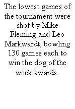 Text Box: The lowest games of the tournament were shot by Mike Fleming and Leo Markwardt, bowling 130 games each to win the dog of the week awards.