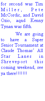 Text Box: for second was Tim Miller, Pete McCordic, and David Ozio, aqnd Kenny Tynan was fifth.	We are going to have a Super Senior Tournament at Claude Thomas All Star Lanes in Shreveport this coming weekend, see ya there!!!!!!!