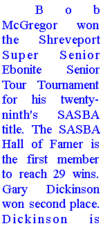 Text Box: 	Bob McGregor won the Shreveport Super Senior Ebonite  Senior Tour Tournament for his twenty-ninth's SASBA title. The SASBA Hall of Famer is the first member to reach 29 wins. Gary Dickinson won second place. Dickinson is 