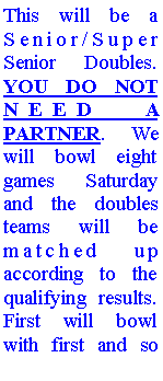 Text Box: This will be a Senior/Super Senior Doubles. YOU DO NOT NEED A PARTNER. We will bowl eight games Saturday and the doubles teams will be matched up according to the qualifying results. First will bowl with first and so 