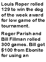 Text Box: Louis Roper rolled 129 to win the dog of the week award for low game of the tournament. Roger Parish and Bill Fillman rolled 300 games. Bill got $100 from Ebonite for using an 