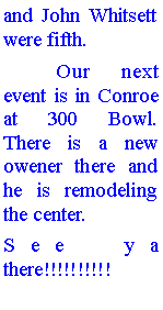 Text Box: and John Whitsett were fifth.	Our next event is in Conroe at 300 Bowl. There is a new owener there and he is remodeling the center. See ya there!!!!!!!!!!