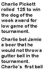 Text Box: Charlie Pickett rolled  125 to win the dog of the week award for low game of the tournament. Charlie bet Jamie a beer that he would not throw a gutter ball in the tournament. Charlies  first ball 