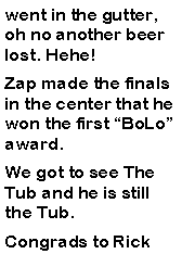 Text Box: went in the gutter, oh no another beer lost. Hehe!  Zap made the finals in the center that he won the first BoLo award. We got to see The Tub and he is still the Tub. Congrads to Rick 